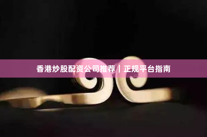 香港炒股配资公司推荐｜正规平台指南